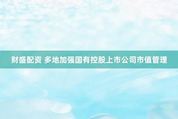 财盛配资 多地加强国有控股上市公司市值管理