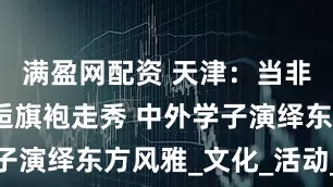 满盈网配资 天津：当非遗瓷器邂逅旗袍走秀 中外学子演绎东方风雅_文化_活动_国际