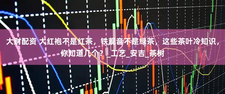 大财配资 大红袍不是红茶，铁观音不是绿茶，这些茶叶冷知识，你知道几个？_工艺_安吉_茶树