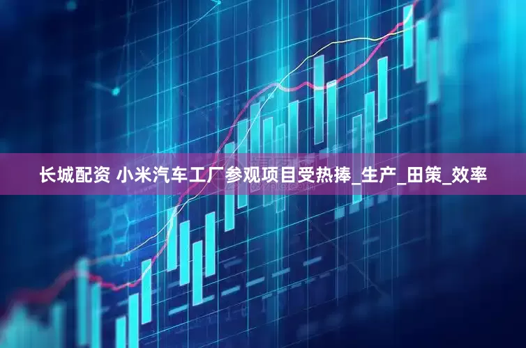 长城配资 小米汽车工厂参观项目受热捧_生产_田策_效率