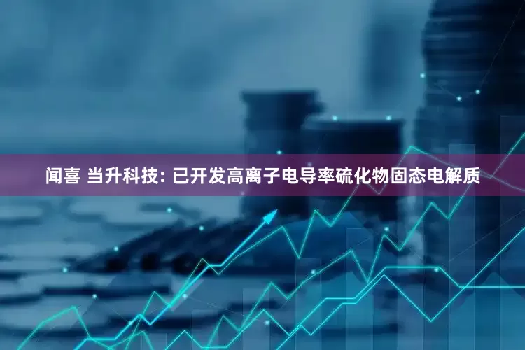 闻喜 当升科技: 已开发高离子电导率硫化物固态电解质