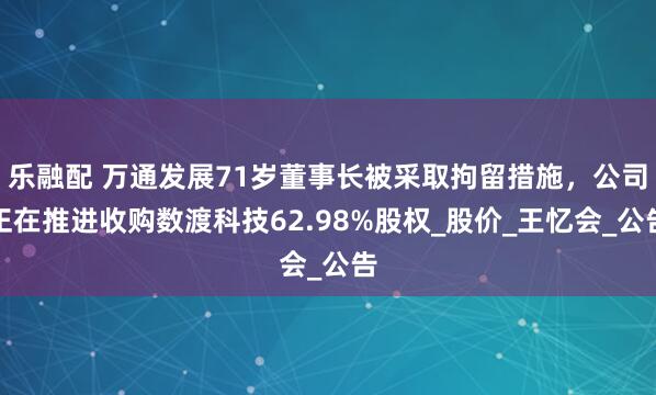 乐融配 万通发展71岁董事长被采取拘留措施，公司正在推进收购数渡科技62.98%股权_股价_王忆会_公告