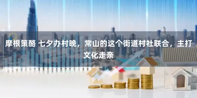 摩根策酪 七夕办村晚，常山的这个街道村社联合，主打文化走亲