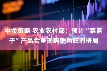 中金策略 农业农村部：预计“菜篮子”产品会呈现购销两旺的格局