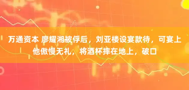 万通资本 廖耀湘被俘后，刘亚楼设宴款待，可宴上他傲慢无礼，将酒杯摔在地上，破口