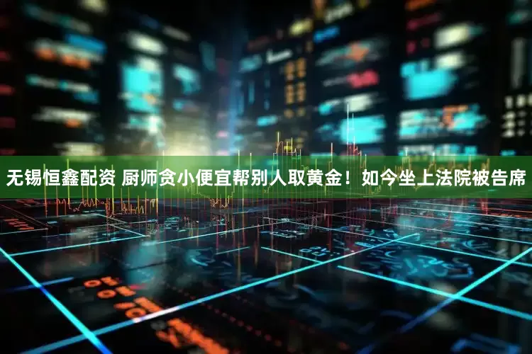 无锡恒鑫配资 厨师贪小便宜帮别人取黄金！如今坐上法院被告席