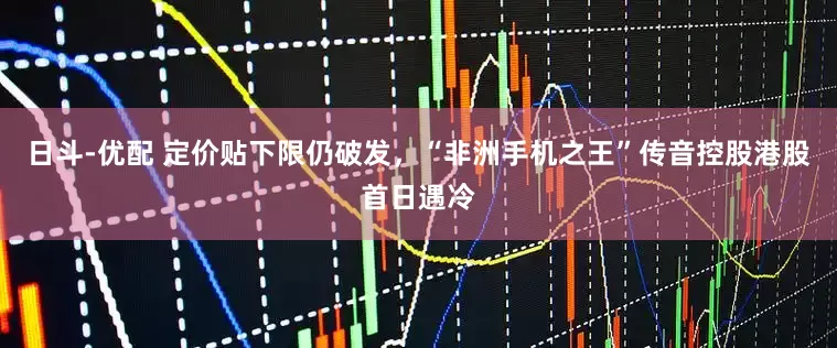 日斗-优配 定价贴下限仍破发，“非洲手机之王”传音控股港股首日遇冷